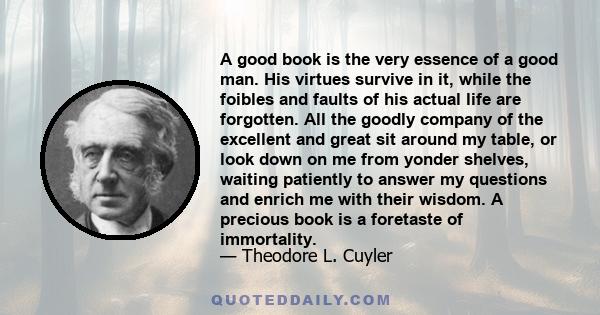 A good book is the very essence of a good man. His virtues survive in it, while the foibles and faults of his actual life are forgotten. All the goodly company of the excellent and great sit around my table, or look