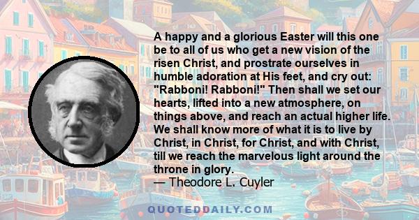 A happy and a glorious Easter will this one be to all of us who get a new vision of the risen Christ, and prostrate ourselves in humble adoration at His feet, and cry out: Rabboni! Rabboni! Then shall we set our hearts, 