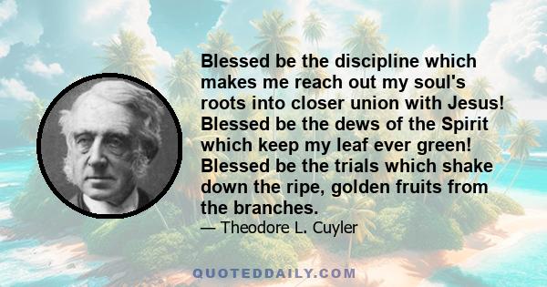 Blessed be the discipline which makes me reach out my soul's roots into closer union with Jesus! Blessed be the dews of the Spirit which keep my leaf ever green! Blessed be the trials which shake down the ripe, golden