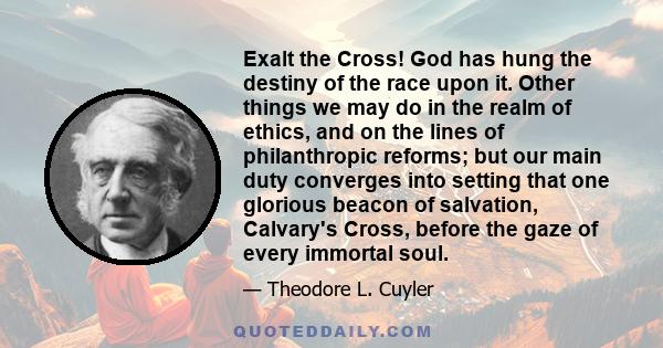 Exalt the Cross! God has hung the destiny of the race upon it. Other things we may do in the realm of ethics, and on the lines of philanthropic reforms; but our main duty converges into setting that one glorious beacon