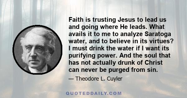 Faith is trusting Jesus to lead us and going where He leads. What avails it to me to analyze Saratoga water, and to believe in its virtues? I must drink the water if I want its purifying power. And the soul that has not 