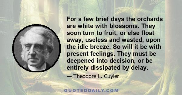 For a few brief days the orchards are white with blossoms. They soon turn to fruit, or else float away, useless and wasted, upon the idle breeze. So will it be with present feelings. They must be deepened into decision, 