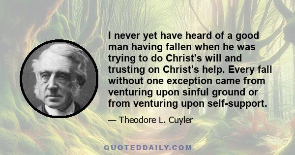 I never yet have heard of a good man having fallen when he was trying to do Christ's will and trusting on Christ's help. Every fall without one exception came from venturing upon sinful ground or from venturing upon