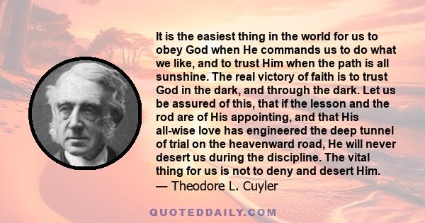 It is the easiest thing in the world for us to obey God when He commands us to do what we like, and to trust Him when the path is all sunshine. The real victory of faith is to trust God in the dark, and through the