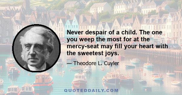 Never despair of a child. The one you weep the most for at the mercy-seat may fill your heart with the sweetest joys.