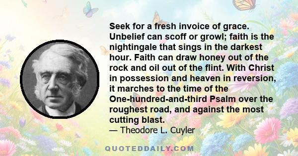 Seek for a fresh invoice of grace. Unbelief can scoff or growl; faith is the nightingale that sings in the darkest hour. Faith can draw honey out of the rock and oil out of the flint. With Christ in possession and