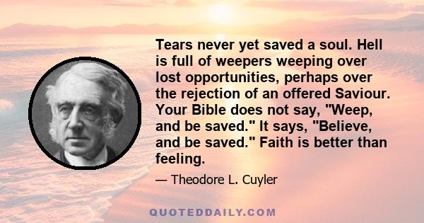 Tears never yet saved a soul. Hell is full of weepers weeping over lost opportunities, perhaps over the rejection of an offered Saviour. Your Bible does not say, Weep, and be saved. It says, Believe, and be saved. Faith 