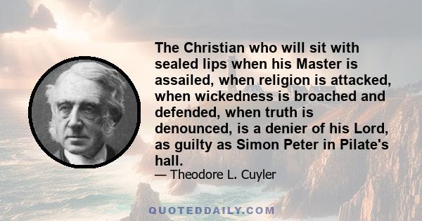 The Christian who will sit with sealed lips when his Master is assailed, when religion is attacked, when wickedness is broached and defended, when truth is denounced, is a denier of his Lord, as guilty as Simon Peter in 