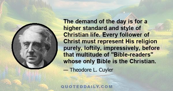 The demand of the day is for a higher standard and style of Christian life. Every follower of Christ must represent His religion purely, loftily, impressively, before that multitude of Bible-readers whose only Bible is