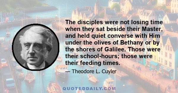 The disciples were not losing time when they sat beside their Master, and held quiet converse with Him under the olives of Bethany or by the shores of Galilee. Those were their school-hours; those were their feeding