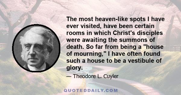 The most heaven-like spots I have ever visited, have been certain rooms in which Christ's disciples were awaiting the summons of death. So far from being a house of mourning, I have often found such a house to be a