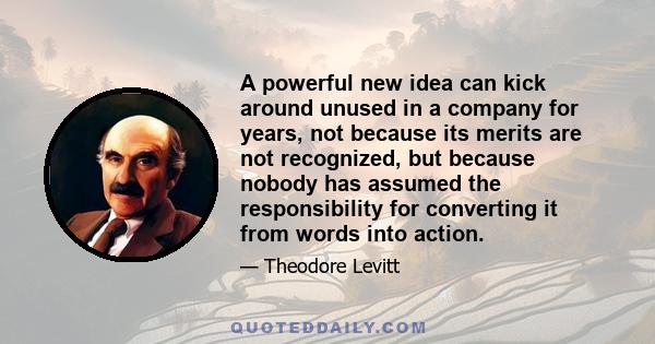 A powerful new idea can kick around unused in a company for years, not because its merits are not recognized, but because nobody has assumed the responsibility for converting it from words into action.