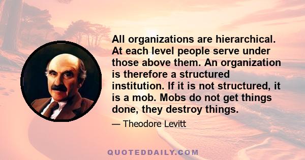 All organizations are hierarchical. At each level people serve under those above them. An organization is therefore a structured institution. If it is not structured, it is a mob. Mobs do not get things done, they