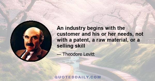 An industry begins with the customer and his or her needs, not with a patent, a raw material, or a selling skill