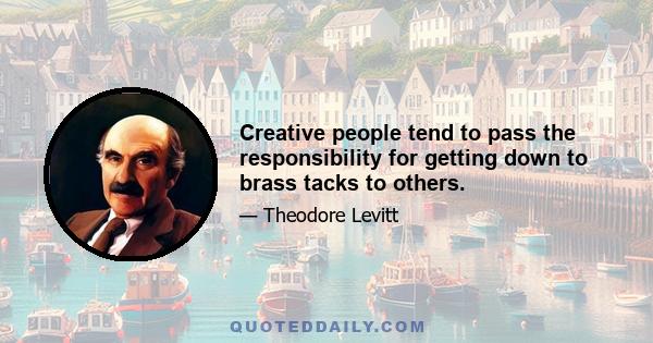 Creative people tend to pass the responsibility for getting down to brass tacks to others.