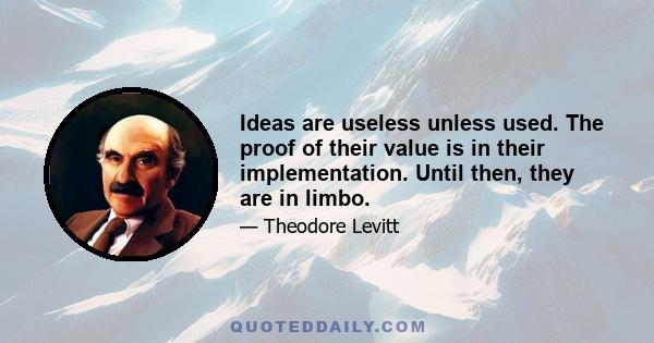 Ideas are useless unless used. The proof of their value is in their implementation. Until then, they are in limbo.