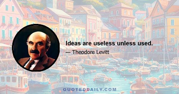 Ideas are useless unless used.