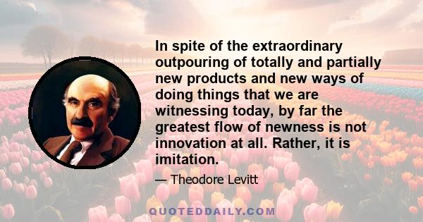 In spite of the extraordinary outpouring of totally and partially new products and new ways of doing things that we are witnessing today, by far the greatest flow of newness is not innovation at all. Rather, it is