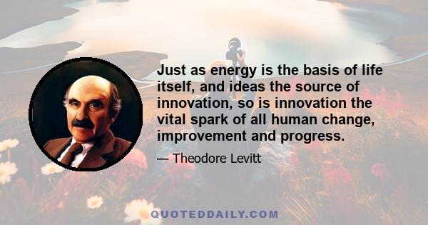 Just as energy is the basis of life itself, and ideas the source of innovation, so is innovation the vital spark of all human change, improvement and progress.