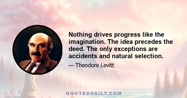 Nothing drives progress like the imagination. The idea precedes the deed. The only exceptions are accidents and natural selection.