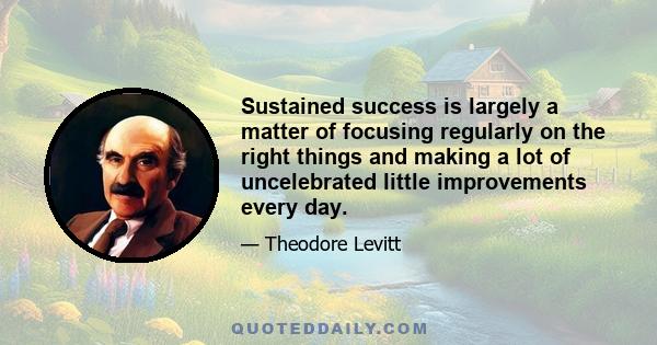 Sustained success is largely a matter of focusing regularly on the right things and making a lot of uncelebrated little improvements every day.