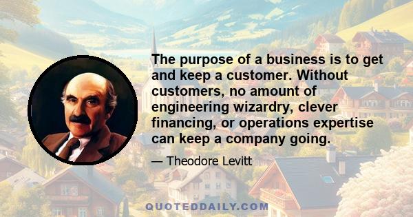 The purpose of a business is to get and keep a customer. Without customers, no amount of engineering wizardry, clever financing, or operations expertise can keep a company going.