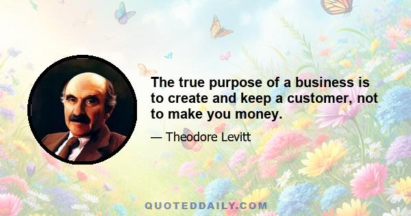 The true purpose of a business is to create and keep a customer, not to make you money.