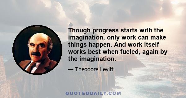 Though progress starts with the imagination, only work can make things happen. And work itself works best when fueled, again by the imagination.