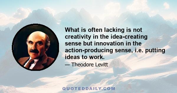 What is often lacking is not creativity in the idea-creating sense but innovation in the action-producing sense, i.e. putting ideas to work.