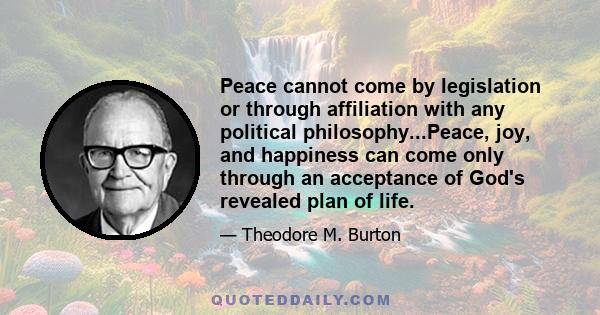 Peace cannot come by legislation or through affiliation with any political philosophy...Peace, joy, and happiness can come only through an acceptance of God's revealed plan of life.