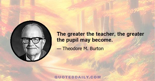 The greater the teacher, the greater the pupil may become.