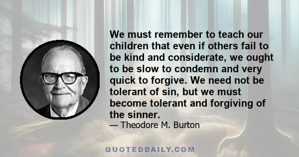 We must remember to teach our children that even if others fail to be kind and considerate, we ought to be slow to condemn and very quick to forgive. We need not be tolerant of sin, but we must become tolerant and