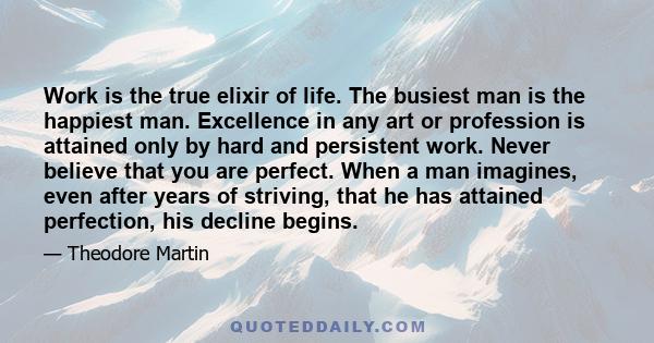 Work is the true elixir of life. The busiest man is the happiest man. Excellence in any art or profession is attained only by hard and persistent work. Never believe that you are perfect. When a man imagines, even after 