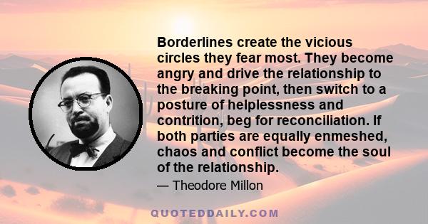 Borderlines create the vicious circles they fear most. They become angry and drive the relationship to the breaking point, then switch to a posture of helplessness and contrition, beg for reconciliation. If both parties 