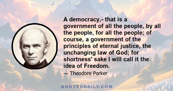 A democracy,- that is a government of all the people, by all the people, for all the people; of course, a government of the principles of eternal justice, the unchanging law of God; for shortness' sake I will call it