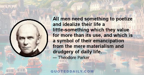 All men need something to poetize and idealize their life a little-something which they value for more than its use, and which is a symbol of their emancipation from the mere materialism and drudgery of daily life.