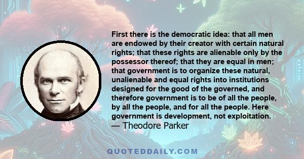 First there is the democratic idea: that all men are endowed by their creator with certain natural rights; that these rights are alienable only by the possessor thereof; that they are equal in men; that government is to 