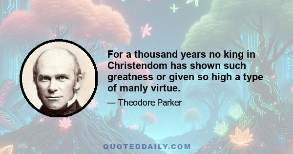 For a thousand years no king in Christendom has shown such greatness or given so high a type of manly virtue.