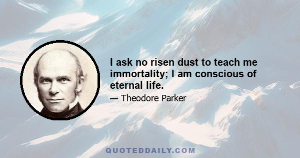 I ask no risen dust to teach me immortality; I am conscious of eternal life.