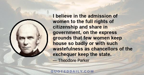 I believe in the admission of women to the full rights of citizenship and share in government, on the express grounds that few women keep house so badly or with such wastefulness as chancellors of the exchequer keep the 