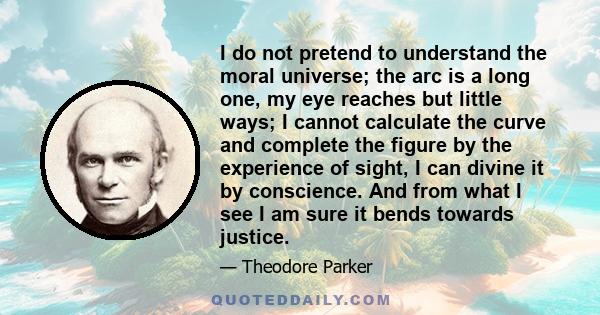 I do not pretend to understand the moral universe; the arc is a long one, my eye reaches but little ways; I cannot calculate the curve and complete the figure by the experience of sight, I can divine it by conscience.