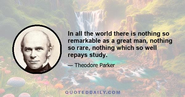 In all the world there is nothing so remarkable as a great man, nothing so rare, nothing which so well repays study.