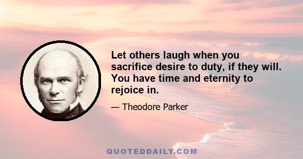 Let others laugh when you sacrifice desire to duty, if they will. You have time and eternity to rejoice in.