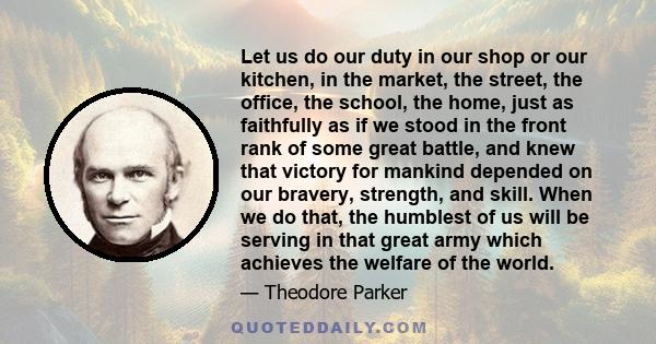 Let us do our duty in our shop or our kitchen, in the market, the street, the office, the school, the home, just as faithfully as if we stood in the front rank of some great battle, and knew that victory for mankind