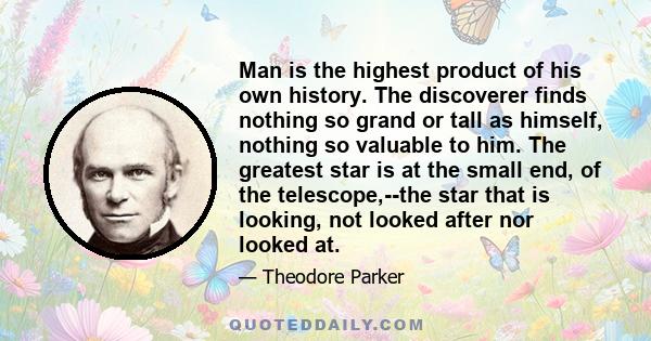 Man is the highest product of his own history. The discoverer finds nothing so grand or tall as himself, nothing so valuable to him. The greatest star is at the small end, of the telescope,--the star that is looking,