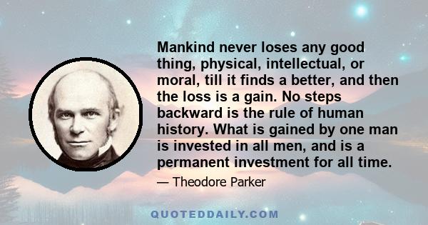 Mankind never loses any good thing, physical, intellectual, or moral, till it finds a better, and then the loss is a gain. No steps backward is the rule of human history. What is gained by one man is invested in all