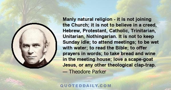 Manly natural religion - it is not joining the Church; it is not to believe in a creed, Hebrew, Protestant, Catholic, Trinitarian, Unitarian, Nothingarian. It is not to keep Sunday idle; to attend meetings; to be wet