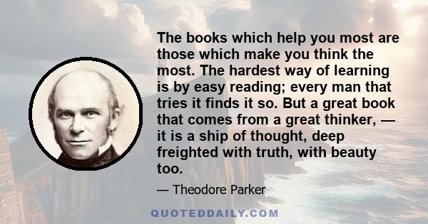 The books which help you most are those which make you think the most. The hardest way of learning is by easy reading; every man that tries it finds it so. But a great book that comes from a great thinker, — it is a