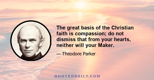 The great basis of the Christian faith is compassion; do not dismiss that from your hearts, neither will your Maker.