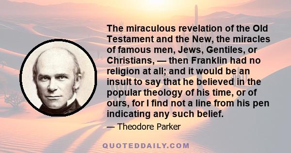 The miraculous revelation of the Old Testament and the New, the miracles of famous men, Jews, Gentiles, or Christians, — then Franklin had no religion at all; and it would be an insult to say that he believed in the